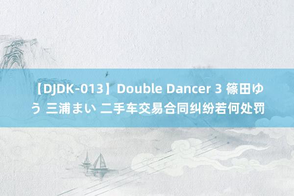 【DJDK-013】Double Dancer 3 篠田ゆう 三浦まい 二手车交易合同纠纷若何处罚