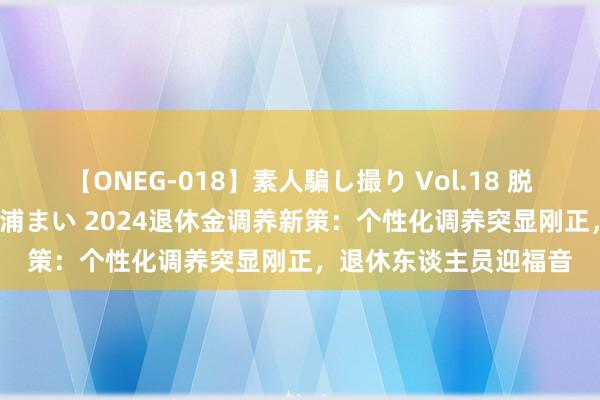 【ONEG-018】素人騙し撮り Vol.18 脱がし屋 美人限定。 三浦まい 2024退休金调养新策：个性化调养突显刚正，退休东谈主员迎福音