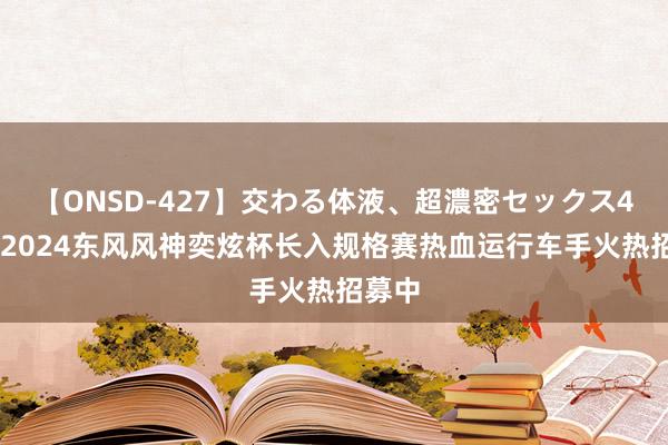 【ONSD-427】交わる体液、超濃密セックス4時間 2024东风风神奕炫杯长入规格赛热血运行车手火热招募中