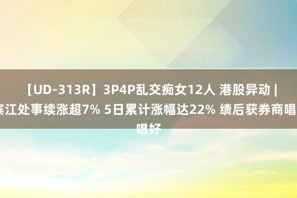 【UD-313R】3P4P乱交痴女12人 港股异动 | 滨江处事续涨超7% 5日累计涨幅达22% 绩后获券商唱好