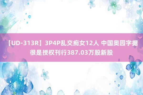 【UD-313R】3P4P乱交痴女12人 中国奥园字据很是授权刊行387.03万股新股