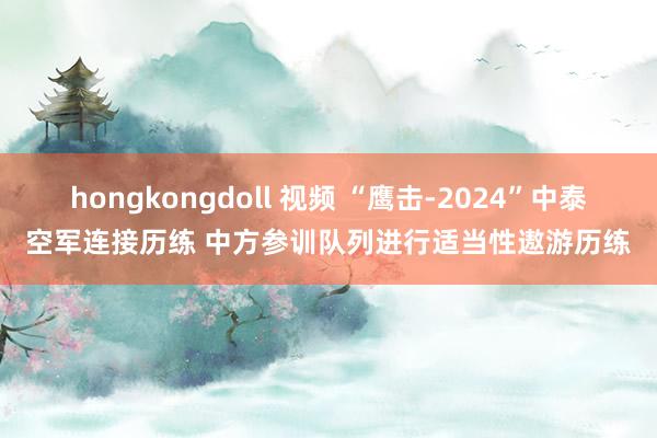 hongkongdoll 视频 “鹰击-2024”中泰空军连接历练 中方参训队列进行适当性遨游历练