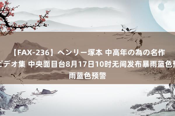 【FAX-236】ヘンリー塚本 中高年の為の名作裏ビデオ集 中央面目台8月17日10时无间发布暴雨蓝色预警