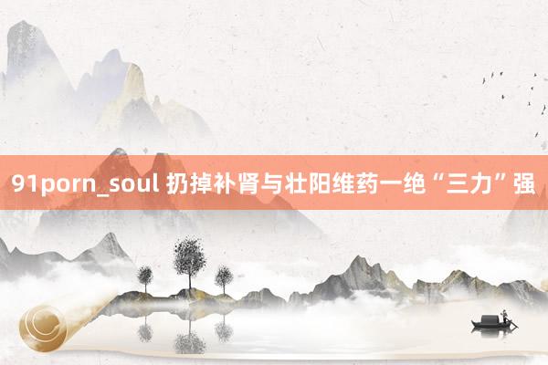 91porn_soul 扔掉补肾与壮阳维药一绝“三力”强