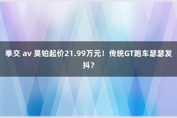 拳交 av 昊铂起价21.99万元！传统GT跑车瑟瑟发抖？