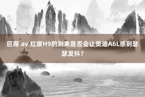 巨屌 av 红旗H9的到来是否会让奥迪A6L感到瑟瑟发抖？