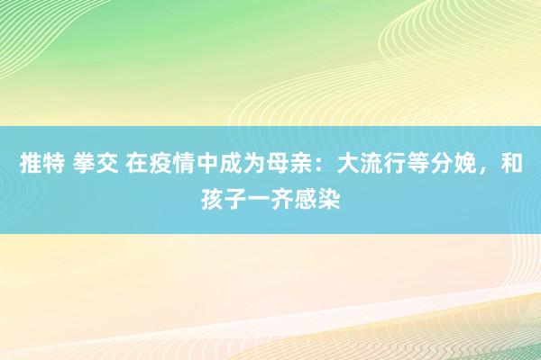 推特 拳交 在疫情中成为母亲：大流行等分娩，和孩子一齐感染