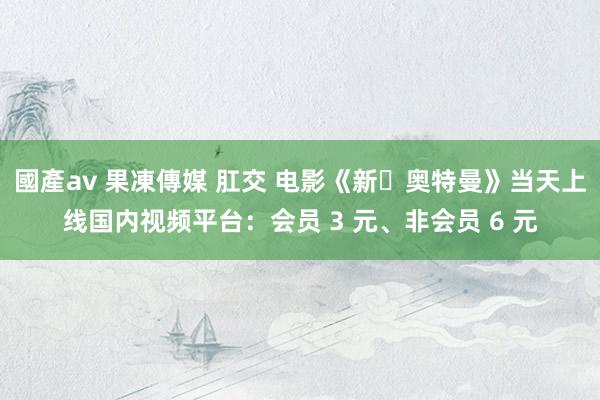 國產av 果凍傳媒 肛交 电影《新・奥特曼》当天上线国内视频平台：会员 3 元、非会员 6 元