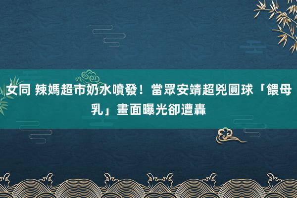 女同 辣媽超市奶水噴發！當眾安靖超兇圓球「餵母乳」　畫面曝光卻遭轟