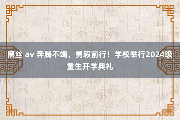 黑丝 av 奔腾不竭，勇毅前行！学校举行2024级重生开学典礼