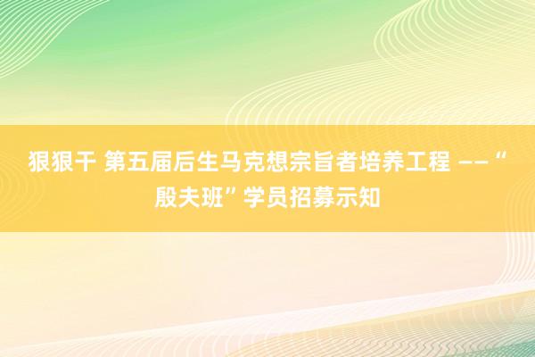 狠狠干 第五届后生马克想宗旨者培养工程 ——“殷夫班”学员招募示知