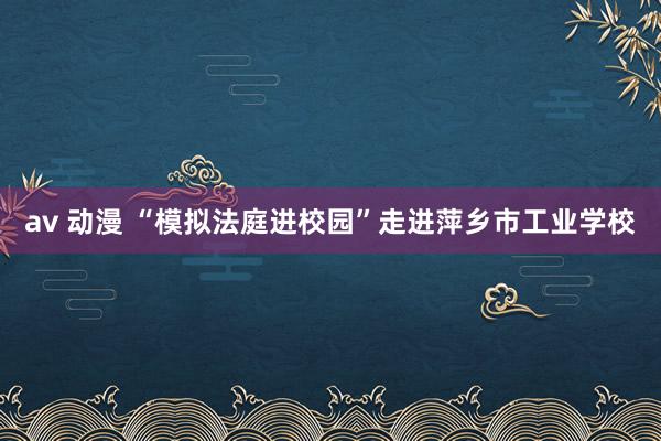 av 动漫 “模拟法庭进校园”走进萍乡市工业学校