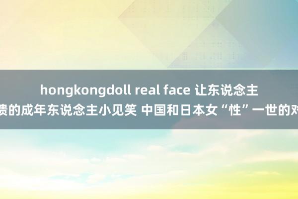 hongkongdoll real face 让东说念主崩溃的成年东说念主小见笑 中国和日本女“性”一世的对比