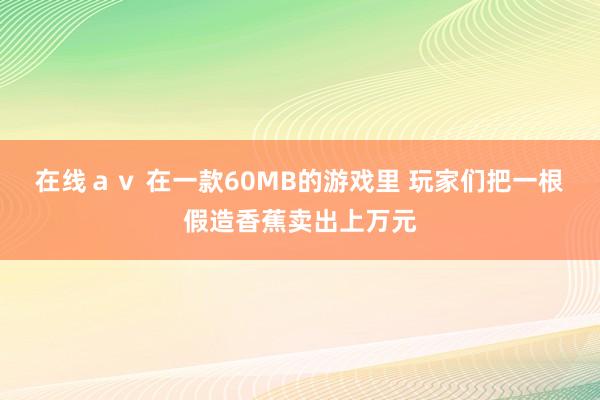 在线ａｖ 在一款60MB的游戏里 玩家们把一根假造香蕉卖出上万元