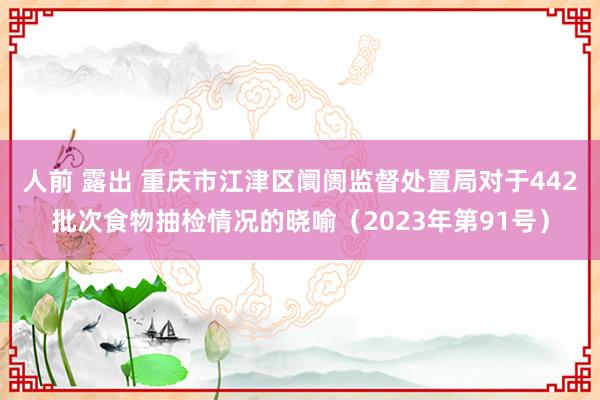 人前 露出 重庆市江津区阛阓监督处置局对于442批次食物抽检情况的晓喻（2023年第91号）