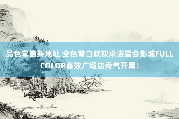 品色堂最新地址 全色雪白联袂承诺星会影城FULL COLOR奏效广场店秀气开幕！