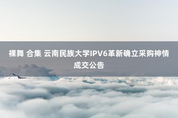 裸舞 合集 云南民族大学IPV6革新确立采购神情成交公告