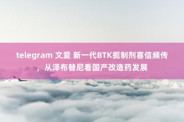 telegram 文爱 新一代BTK扼制剂喜信频传，从泽布替尼看国产改造药发展