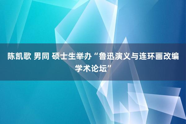 陈凯歌 男同 硕士生举办“鲁迅演义与连环画改编学术论坛”