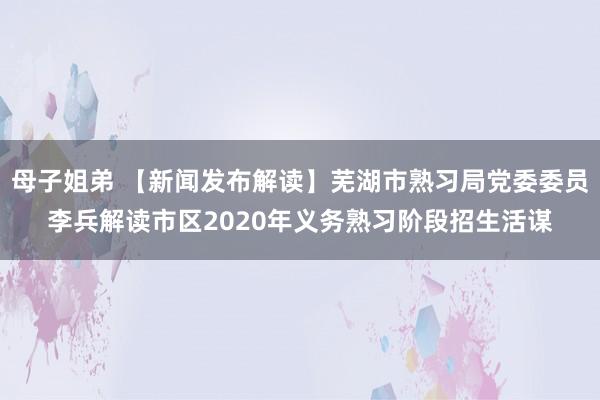 母子姐弟 【新闻发布解读】芜湖市熟习局党委委员李兵解读市区2020年义务熟习阶段招生活谋