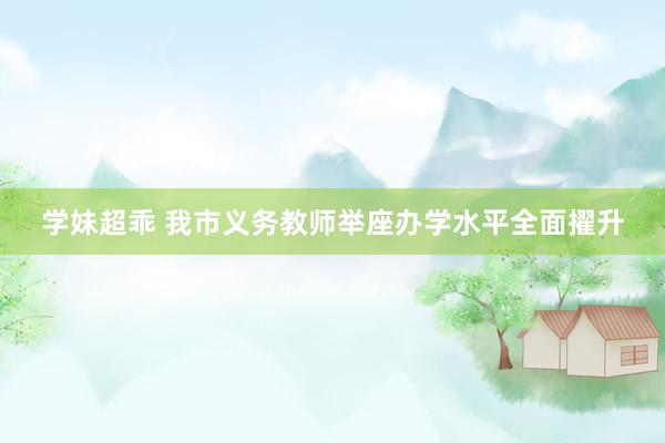 学妹超乖 我市义务教师举座办学水平全面擢升