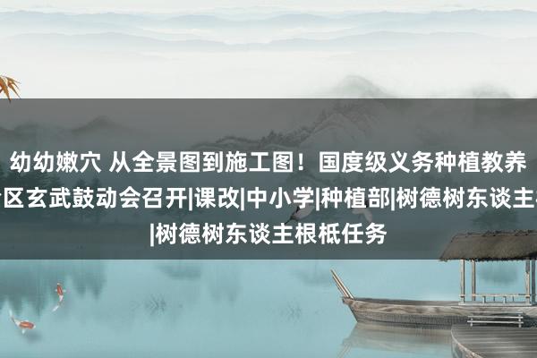 幼幼嫩穴 从全景图到施工图！国度级义务种植教养改换实验区玄武鼓动会召开|课改|中小学|种植部|树德树东谈主根柢任务